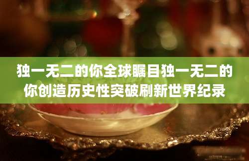 独一无二的你全球瞩目独一无二的你创造历史性突破刷新世界纪录