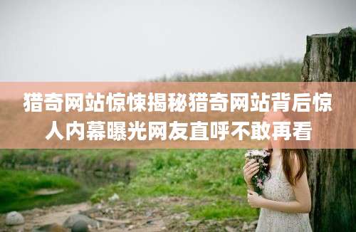 猎奇网站惊悚揭秘猎奇网站背后惊人内幕曝光网友直呼不敢再看