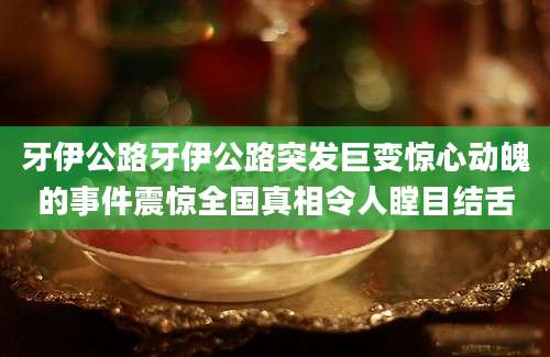 牙伊公路牙伊公路突发巨变惊心动魄的事件震惊全国真相令人瞠目结舌