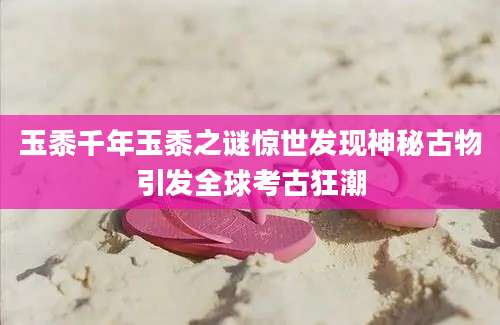玉黍千年玉黍之谜惊世发现神秘古物引发全球考古狂潮