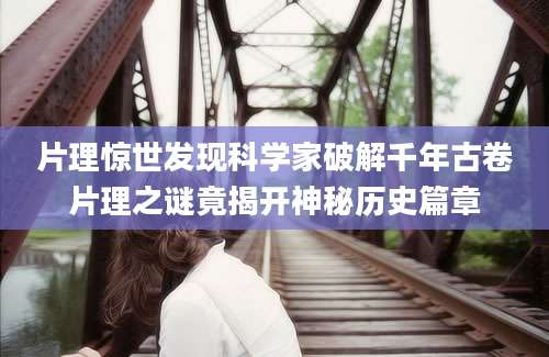 片理惊世发现科学家破解千年古卷片理之谜竟揭开神秘历史篇章