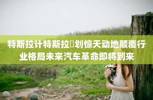 特斯拉计特斯拉計划惊天动地颠覆行业格局未来汽车革命即将到来