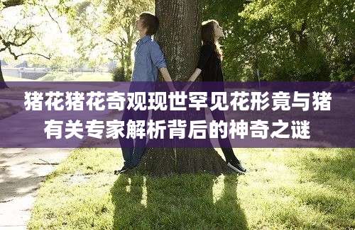 猪花猪花奇观现世罕见花形竟与猪有关专家解析背后的神奇之谜