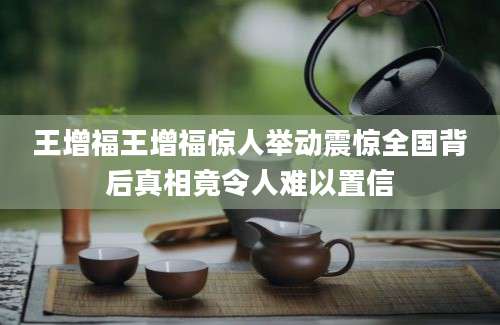 王增福王增福惊人举动震惊全国背后真相竟令人难以置信