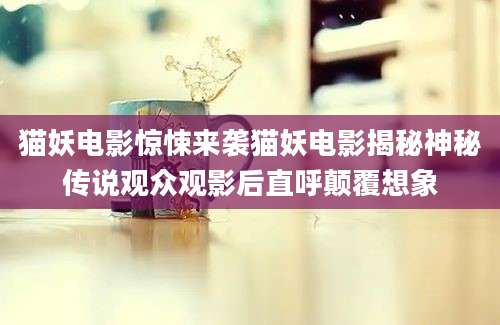 猫妖电影惊悚来袭猫妖电影揭秘神秘传说观众观影后直呼颠覆想象