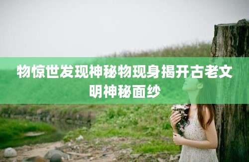 物惊世发现神秘物现身揭开古老文明神秘面纱
