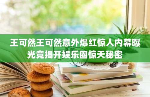 王可然王可然意外爆红惊人内幕曝光竟揭开娱乐圈惊天秘密