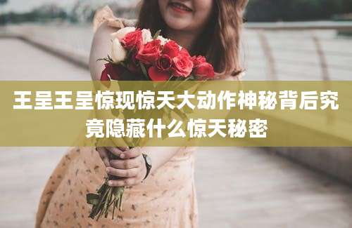 王呈王呈惊现惊天大动作神秘背后究竟隐藏什么惊天秘密