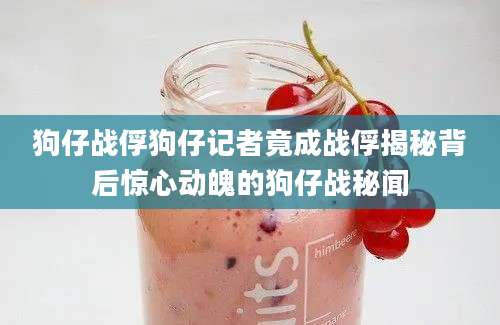 狗仔战俘狗仔记者竟成战俘揭秘背后惊心动魄的狗仔战秘闻