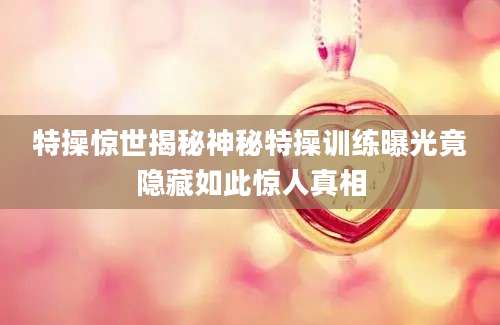 特操惊世揭秘神秘特操训练曝光竟隐藏如此惊人真相