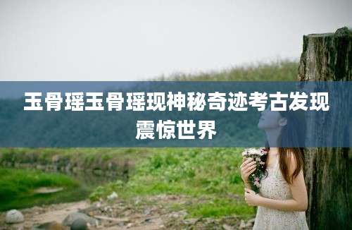 玉骨瑶玉骨瑶现神秘奇迹考古发现震惊世界