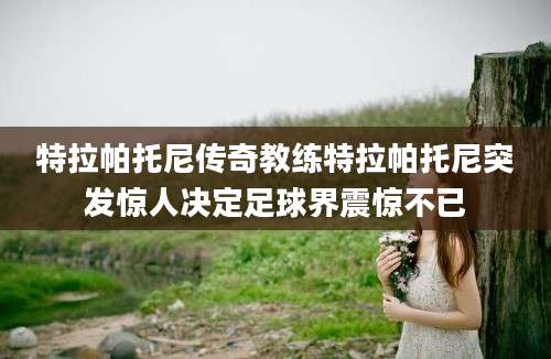 特拉帕托尼传奇教练特拉帕托尼突发惊人决定足球界震惊不已