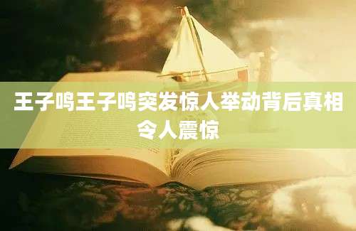 王子鸣王子鸣突发惊人举动背后真相令人震惊