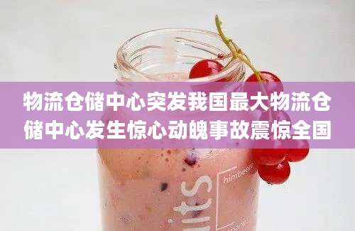 物流仓储中心突发我国最大物流仓储中心发生惊心动魄事故震惊全国