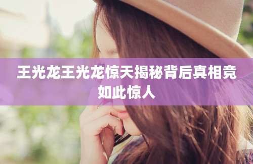 王光龙王光龙惊天揭秘背后真相竟如此惊人