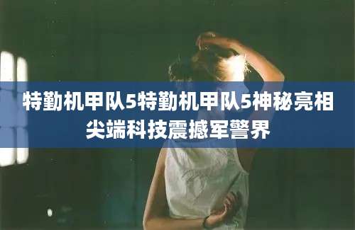 特勤机甲队5特勤机甲队5神秘亮相尖端科技震撼军警界