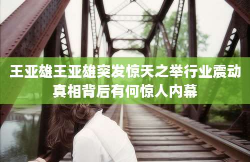 王亚雄王亚雄突发惊天之举行业震动真相背后有何惊人内幕