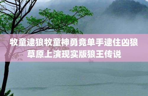 牧童逮狼牧童神勇竟单手逮住凶狼草原上演现实版狼王传说