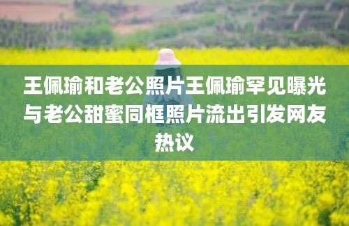 王佩瑜和老公照片王佩瑜罕见曝光与老公甜蜜同框照片流出引发网友热议