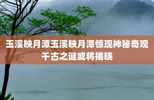 玉溪映月潭玉溪映月潭惊现神秘奇观千古之谜或将揭晓