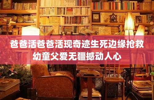 爸爸活爸爸活现奇迹生死边缘抢救幼童父爱无疆撼动人心
