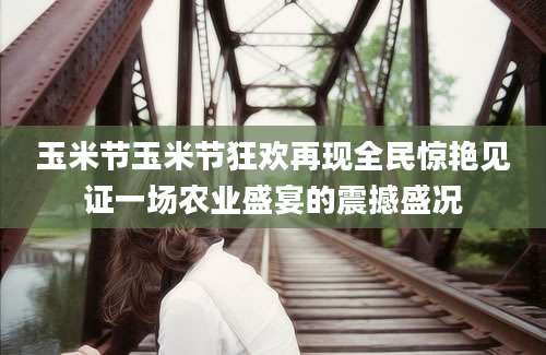 玉米节玉米节狂欢再现全民惊艳见证一场农业盛宴的震撼盛况