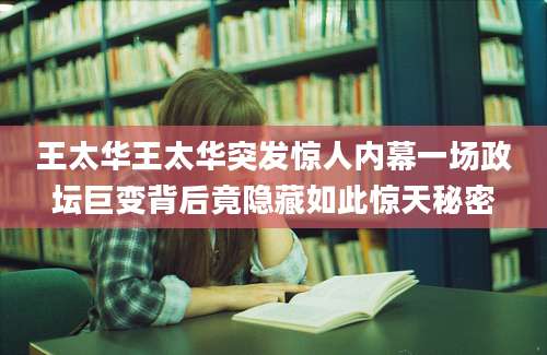 王太华王太华突发惊人内幕一场政坛巨变背后竟隐藏如此惊天秘密