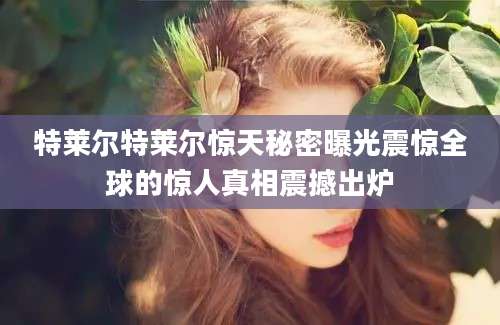 特莱尔特莱尔惊天秘密曝光震惊全球的惊人真相震撼出炉