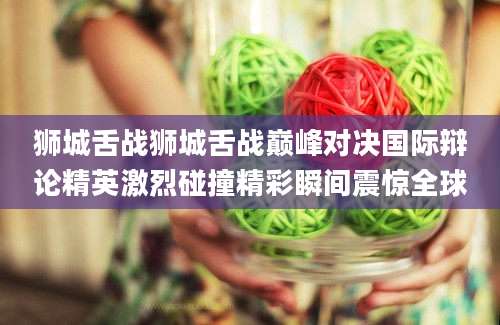 狮城舌战狮城舌战巅峰对决国际辩论精英激烈碰撞精彩瞬间震惊全球