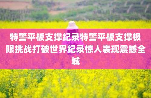 特警平板支撑纪录特警平板支撑极限挑战打破世界纪录惊人表现震撼全城