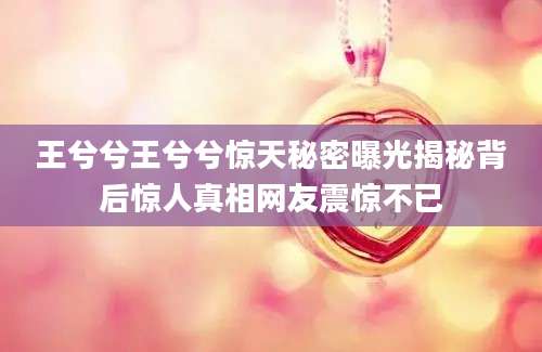 王兮兮王兮兮惊天秘密曝光揭秘背后惊人真相网友震惊不已