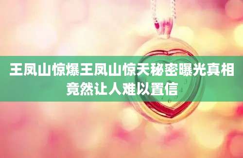 王凤山惊爆王凤山惊天秘密曝光真相竟然让人难以置信