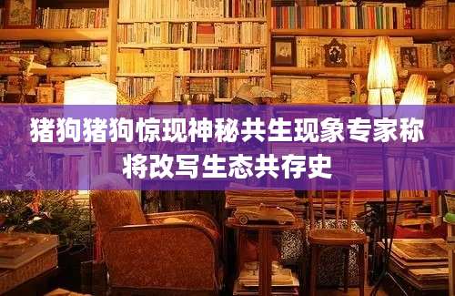 猪狗猪狗惊现神秘共生现象专家称将改写生态共存史