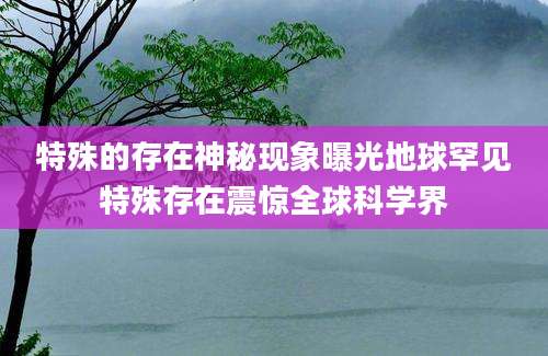 特殊的存在神秘现象曝光地球罕见特殊存在震惊全球科学界