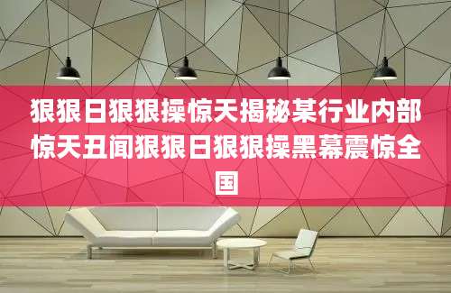 狠狠日狠狠操惊天揭秘某行业内部惊天丑闻狠狠日狠狠操黑幕震惊全国