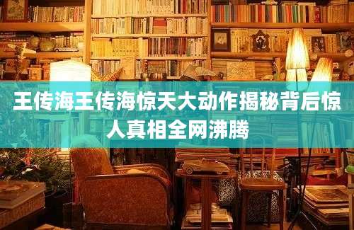 王传海王传海惊天大动作揭秘背后惊人真相全网沸腾