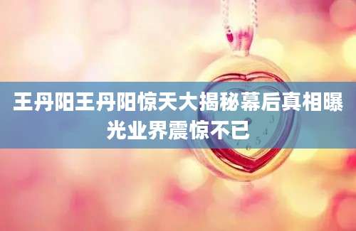 王丹阳王丹阳惊天大揭秘幕后真相曝光业界震惊不已