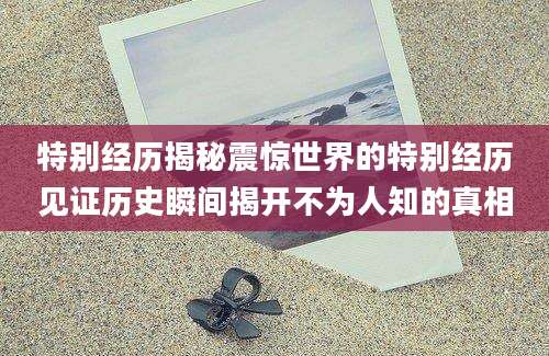 特别经历揭秘震惊世界的特别经历见证历史瞬间揭开不为人知的真相