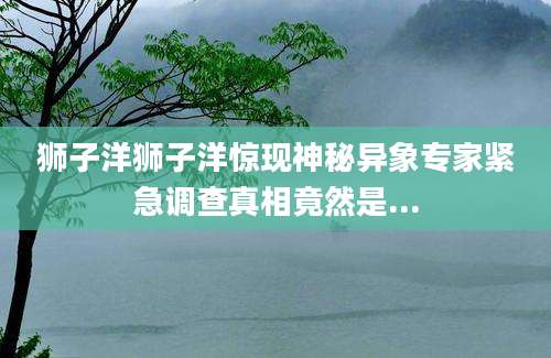 狮子洋狮子洋惊现神秘异象专家紧急调查真相竟然是...