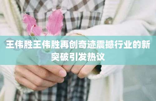 王伟胜王伟胜再创奇迹震撼行业的新突破引发热议