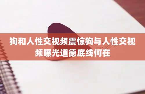 狗和人性交视频震惊狗与人性交视频曝光道德底线何在