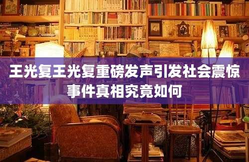 王光复王光复重磅发声引发社会震惊事件真相究竟如何