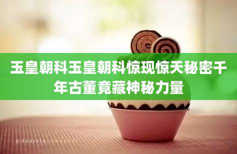 玉皇朝科玉皇朝科惊现惊天秘密千年古董竟藏神秘力量