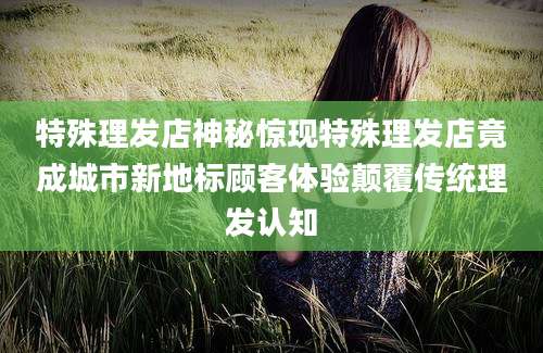特殊理发店神秘惊现特殊理发店竟成城市新地标顾客体验颠覆传统理发认知