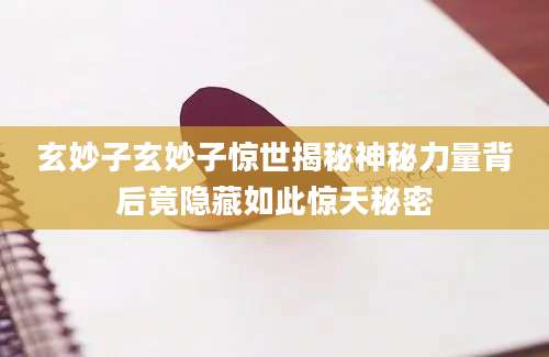 玄妙子玄妙子惊世揭秘神秘力量背后竟隐藏如此惊天秘密
