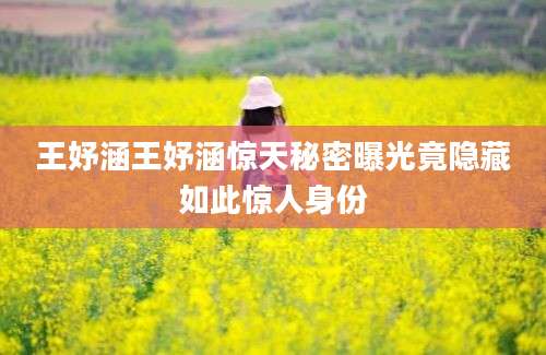 王妤涵王妤涵惊天秘密曝光竟隐藏如此惊人身份