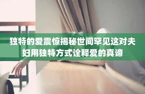 独特的爱震惊揭秘世间罕见这对夫妇用独特方式诠释爱的真谛