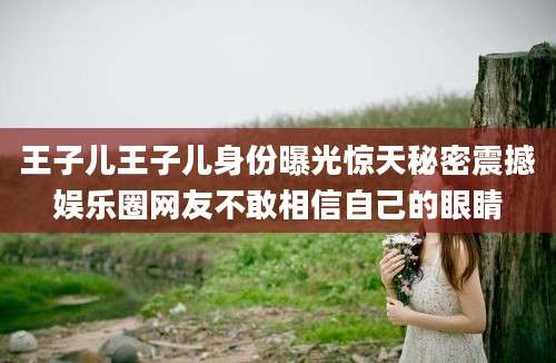 王子儿王子儿身份曝光惊天秘密震撼娱乐圈网友不敢相信自己的眼睛