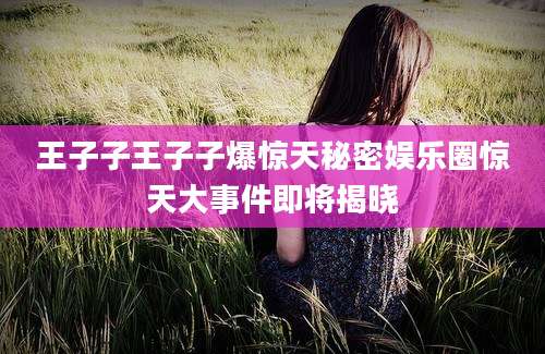 王子子王子子爆惊天秘密娱乐圈惊天大事件即将揭晓