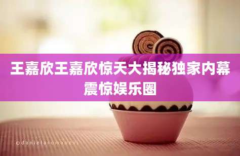 王嘉欣王嘉欣惊天大揭秘独家内幕震惊娱乐圈
